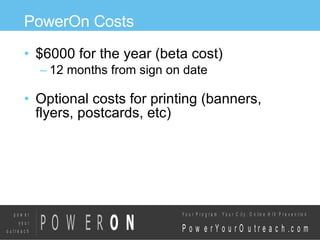 PowerOn Costs $6000 for the year (beta cost)‏ 12 months from sign on date Optional costs for printing (banners, flyers, postcards, etc)‏ 
