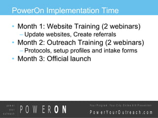 PowerOn Implementation Time Month 1: Website Training (2 webinars)‏ Update websites, Create referrals Month 2: Outreach Training (2 webinars)‏ Protocols, setup profiles and intake forms Month 3: Official launch  