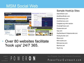 MSM Social Web Over 80 websites facilitate  'hook ups' 24/7 365.  Sample HookUp Sites  Adam4Adam.com Adultfriendfinder.com Brothahookup.com CockHarmony.com Craigslist.org m4m section CruisingForsex.com Dudesnude.com Gay.com GaySexSearch.Outpersonals.com Hookuphunter.com lifeout.com M4m-world.com M4msexnow.com ManHunt.net Squirt.org 