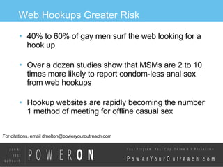Web Hookups Greater Risk 40% to 60% of gay men surf the web looking for a hook up Over a dozen studies show that MSMs are 2 to 10 times more likely to report condom-less anal sex from web hookups Hookup websites are rapidly becoming the number 1 method of meeting for offline casual sex For citations, email dmelton@poweryouroutreach.com 