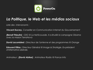 La Politique, le Web et les médias sociauxListe des  intervenants : Vincent Ducrey, Conseiller en Communication Internet du Gouvernement(Benoit Thieulin) : CEO @ La NetScouade. Il a étudié la campagne Obama avec la mission TerraNovaDavid Lacombled : Directeur de l'antenne et des programmes @ OrangeEdouard Fillias : Directeur Général @ Image & Stratégie. Ex-président d'Alternative Libérale.Animateur : (David Abiker) : Animateur Radio @ France Info 