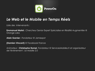 Le Web et le Mobile en Temps RéelsListe des  intervenants :Emmanuel Mahé : Chercheur Senior Expert Spécialise en Réalité Augmentée @ Orange LabsAlain Garnier : Fondateur @ Jamespot(Damien Vincent) @ Facebook FranceAnimateur : Christophe Romei, Fondateur @ ServicesMobiles.fr et organisateur de l'évènement : Le Mobile 2.0