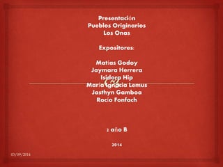 03/09/2014 
Presentación 
Pueblos Originarios 
Los Onas 
Expositores: 
Matías Godoy 
Jaymara Herrera 
Isidora Hip 
María Ignacia Lemus 
Jasthyn Gamboa 
Rocío Fonfach 
2 año B 
2014 
