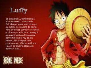 Es el capitán .Cuando tenía 7
años se comió una fruta de
Belcebú por error, que hizo que
su cuerpo se volviera de goma.
Pero entonces conoció a Shanks,
el pirata que le incitó a perseguir
su mayor sueño a toda costa:
convertirse en el rey de los
piratas. Sus ataques más
comunes son: Globo de Goma,
Hacha de Guerra, Bazooka,
Ballesta, Bala...
 