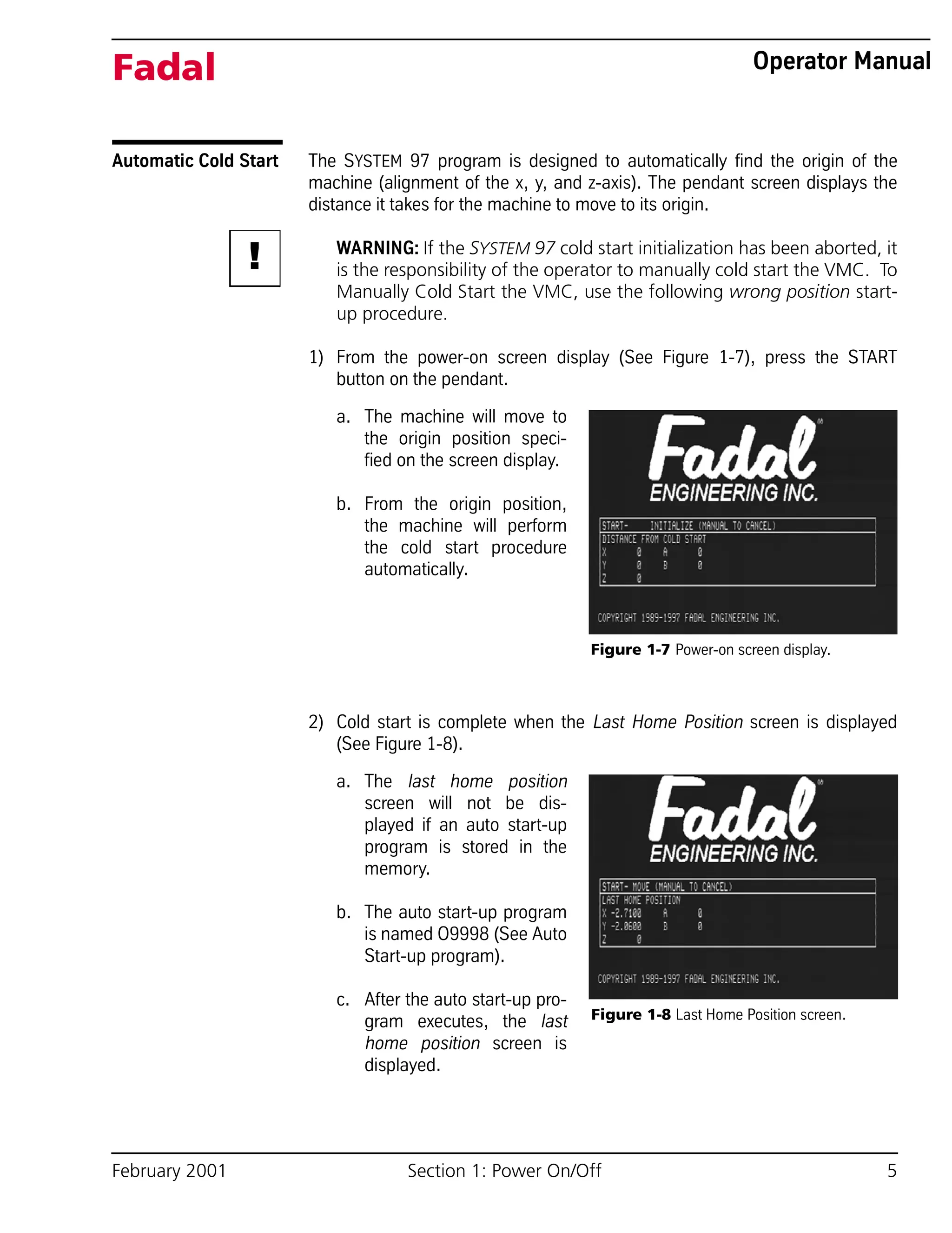 February 2001 Section 1: Power On/Off 5
Fadal Operator Manual
Automatic Cold Start The SYSTEM 97 program is designed to automatically find the origin of the
machine (alignment of the x, y, and z-axis). The pendant screen displays the
distance it takes for the machine to move to its origin.
WARNING: If the SYSTEM 97 cold start initialization has been aborted, it
is the responsibility of the operator to manually cold start the VMC. To
Manually Cold Start the VMC, use the following wrong position start-
up procedure.
1) From the power-on screen display (See Figure 1-7), press the START
button on the pendant.
a. The machine will move to
the origin position speci-
fied on the screen display.
b. From the origin position,
the machine will perform
the cold start procedure
automatically.
2) Cold start is complete when the Last Home Position screen is displayed
(See Figure 1-8).
a. The last home position
screen will not be dis-
played if an auto start-up
program is stored in the
memory.
b. The auto start-up program
is named O9998 (See Auto
Start-up program).
c. After the auto start-up pro-
gram executes, the last
home position screen is
displayed.
!
Figure 1-7 Power-on screen display.
Figure 1-8 Last Home Position screen.
 