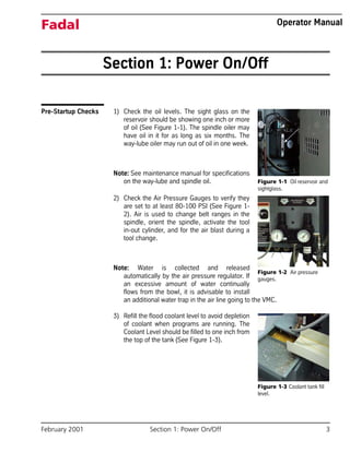 February 2001 Section 1: Power On/Off 3
Fadal Operator Manual
Section 1: Power On/Off
Pre-Startup Checks 1) Check the oil levels. The sight glass on the
reservoir should be showing one inch or more
of oil (See Figure 1-1). The spindle oiler may
have oil in it for as long as six months. The
way-lube oiler may run out of oil in one week.
Note: See maintenance manual for specifications
on the way-lube and spindle oil.
2) Check the Air Pressure Gauges to verify they
are set to at least 80-100 PSI (See Figure 1-
2). Air is used to change belt ranges in the
spindle, orient the spindle, activate the tool
in-out cylinder, and for the air blast during a
tool change.
Note: Water is collected and released
automatically by the air pressure regulator. If
an excessive amount of water continually
flows from the bowl, it is advisable to install
an additional water trap in the air line going to the VMC.
3) Refill the flood coolant level to avoid depletion
of coolant when programs are running. The
Coolant Level should be filled to one inch from
the top of the tank (See Figure 1-3).
Figure 1-1 Oil reservoir and
sightglass.
Figure 1-2 Air pressure
gauges.
Figure 1-3 Coolant tank fill
level.
 