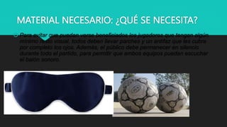MATERIAL NECESARIO: ¿QUÉ SE NECESITA?
 Para evitar que puedan verse beneficiados los jugadores que tengan algún
mínimo resto visual, todos deben llevar parches y un antifaz que les cubra
por completo los ojos. Además, el público debe permanecer en silencio
durante todo el partido, para permitir que ambos equipos puedan escuchar
el balón sonoro.
 