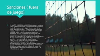 Sanciones ( fuera
de juego)
 EL BALÓN FUERA DE JUEGOEl balón estará fuera de
juego si:• Ha traspasado completamente una de las
líneas de meta por aire o por tierra o una de las
vallas laterales por aire.• El juego ha sido detenido
por los árbitros.• Golpea en el techo.EL BALÓN EN
JUEGOEl balón estará en juego en todo otro
momento, incluso si:• Rebota en los postes o el
travesaño y permanece en el terreno de juego.•
Rebota en cualquiera de los árbitros situados dentro
de la superficie de juego.• Rebota en las vallas
laterales y permanece en la superficie de
juego.DECISIONES Decisión 1Si se juega en
superficies techadas y el balón golpea
accidentalmente el techo, se reanudará el juego con
un saque de banda que ejecutarán los adversarios
del último equipo que tocó el balón.El saque de
banda se efectuará en el punto más cercano a la
valla lateral del lugar
 