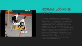 NORMAS: ¿CÓMO SE
JUEGA?
El goalball se juega con dos equipos de tres
jugadores en una cancha interior marcadas por
líneas táctiles .En cada extremo hay una portería
en la que los jugadores del equipo contrario
deben meter el balón tras lanzarlo por la pista
.Todos deben tirar y también defender sus
porterías con el cuerpo . Los jugadores deben
llevar un antifaz que les cubra los ojos además el
pabellón debe permanecer en silencio para
permitir que los jugadores puedan escuchar el
balón sonoro.Solo se permite gritar y aplaudir
cuando se marca un gol .
Información sacada de la Pagina Oficial del
Comité Paraolímpico Español
 