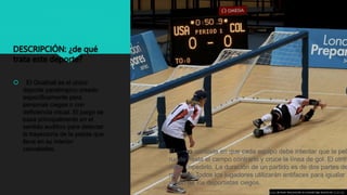 DESCRIPCIÓN: ¿de qué
trata este deporte?
 El Goalball es el único
deporte paralímpico creado
específicamente para
personas ciegas o con
deficiencia visual. El juego se
basa principalmente en el
sentido auditivo para detectar
la trayectoria de la pelota que
lleva en su interior
cascabeles.
Esta foto de Autor desconocido se concede bajo licencia de CC BY-SA.
El juego consiste en que cada equipo debe intentar que la pelo
ruede hasta el campo contrario y cruce la línea de gol. El otro
debe impedirlo. La duración de un partido es de dos partes de
minutos. Todos los jugadores utilizarán antifaces para igualar l
visión de los deportistas ciegos.
 