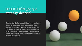 DESCRIPCIÓN: ¿de qué
trata este deporte?
Se practica de forma individual, por parejas o
equipos, sobre una pista rectangular en la
que los jugadores tratan de lanzar sus bolas
lo más cerca posible de la pelota blanca que
sirve de objetivo, a la vez que intentan alejar
las de sus rivales, en un ejercicio continuo de
tensión y precisión.
 