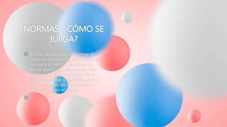 NORMAS: ¿CÓMO SE
JUEGA?
 El boccia consiste en acercar lo
máximo posible las bolas rojas o
azules a la blanca, se lanza las
bolas hasta que una queda más
cerca de la blanca que las de la
parte contraria. El partido consta
de 4 parciales en individuales y
parejas, y 6 en equipos.

 