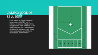 CAMPO: ¿DÓNDE
SE JUEGA?
 En la boccia el campo de forma
rectangular mide 12,5 por 6
metros, en la parte más próxima a
los jugadores tiene forma de “V” el
suelo debe ser liso y de madera o
sintética. Se juega con seis bolas
rojas, seis azules, y una blanca
(diana) de 8,3 centímetros.


 