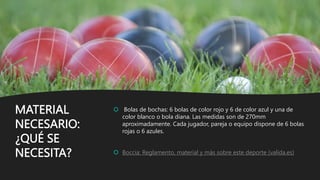 MATERIAL
NECESARIO:
¿QUÉ SE
NECESITA?
 Bolas de bochas: 6 bolas de color rojo y 6 de color azul y una de
color blanco o bola diana. Las medidas son de 270mm
aproximadamente. Cada jugador, pareja o equipo dispone de 6 bolas
rojas o 6 azules.
 Boccia: Reglamento, material y más sobre este deporte (valida.es)
 