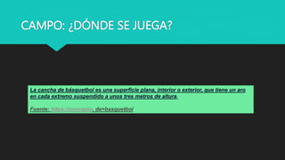 CAMPO: ¿DÓNDE SE JUEGA?
La cancha de básquetbol es una superficie plana, interior o exterior, que tiene un aro
en cada extremo suspendido a unos tres metros de altura.
Fuente: https://concepto. de>basquetbol
 