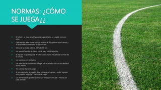 NORMAS: ¿CÓMO
SE JUEGA¿¿
 El fútbol 5 es muy versátil y puede jugarse tanto en césped como en
pista.
 Cada equipo debe contar con un mínimo de 3 jugadores en el campo y
se disputarán dos tiempos de 20 minutos.
 Otras de las reglas básicas del fútbol 5 son:
 Los saques laterales se hacen con el pie y balón detenido.
 El arquero no puede pasar el balón con la mano más allá de la mitad de
la cancha.
 Los cambios son ilimitados.
 Las faltas son acumulativas, al llegar a 5 se penaliza con un tiro desde el
punto penalti.
 No existe el fuera de juego.
 Al ser expulsado, el jugador debe retirarse del campo y podrá ingresar
otro jugador luego de 2 minutos de juego.
 Los entrenadores pueden solicitar un tiempo muerto de 1 minuto por
cada período.
 