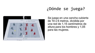 ¿Dónde se juega?
Se juega en una cancha cubierta
de 10 x 6 metros, dividida por
una red de 1,15 centímetros de
altura para los hombres y 1,05
para las mujeres.
 