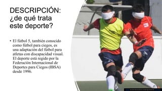 DESCRIPCIÓN:
¿de qué trata
este deporte?
• El fútbol 5, también conocido
como fútbol para ciegos, es
una adaptación del fútbol para
atletas con discapacidad visual.
El deporte está regido por la
Federación Internacional de
Deportes para Ciegos (IBSA)
desde 1996.
Esta foto de Autor desconocido se concede bajo licencia de CC BY-SA-NC.
 