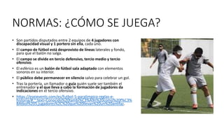 NORMAS: ¿CÓMO SE JUEGA?
• Son partidos disputados entre 2 equipos de 4 jugadores con
discapacidad visual y 1 portero sin ella, cada uno.
• El campo de fútbol está desprovisto de líneas laterales y fondo,
para que el balón no salga.
• El campo se divide en tercio defensivo, tercio medio y tercio
ofensivo.
• El esférico es un balón de fútbol sala adaptado con elementos
sonoros en su interior.
• El público debe permanecer en silencio salvo para celebrar un gol.
• Tras la portería, un llamador o guía quién suele ser también el
entrenador y el que lleva a cabo la formación de jugadores da
indicaciones en el tercio ofensivo.
• https://eseievents.com/es/futbol-5-paralimpico-reglas-e-
historia/#:~:text=Conocido%20tambi%C3%A9n%20como%20f%C3%
BAtbol%205,jugadores%2C%20que%20llevan%20un%20antifaz.
 