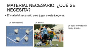 MATERIAL NECESARIO: ¿QUÉ SE
NECESITA?
• El material necesario para jugar a este juego es:
Un balón sonoro Un antifaz
Esta foto de Autor desconocido se concede bajo licencia de CC BY-SA.
Un lugar rodeado con
muros o vallas
 