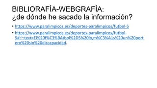 BIBLIORAFÍA-WEBGRAFÍA:
¿de dónde he sacado la información?
• https://www.paralimpicos.es/deportes-paralimpicos/futbol-5
• https://www.paralimpicos.es/deportes-paralimpicos/futbol-
5#:~:text=El%20f%C3%BAtbol%2D5%20lo,m%C3%A1s%20un%20port
ero%20sin%20discapacidad.
 