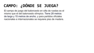 CAMPO: ¿DÓNDE SE JUEGA?
El campo de juego del baloncesto en silla de ruedas es el
mismo que el del baloncesto olímpico. Tiene 28 metros
de largo y 15 metros de ancho, y para partidos oficiales
nacionales e internacionales se requiere piso de madera.
 