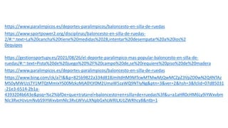 BIBLIORAFÍA-WEBGRAFÍA:
¿de dónde he sacado la información?
https://www.paralimpicos.es/deportes-paralimpicos/baloncesto-en-silla-de-ruedas
https://www.sportpower2.org/disciplinas/baloncesto-en-silla-de-ruedas-
2/#:~:text=La%20cancha%20tiene%20medidas%2028,intentar%20desempatar%20a%20los%2
0equipos.
https://gestionsportupv.es/2021/08/26/el-deporte-paralimpico-mas-popular-baloncesto-en-silla-de-
ruedas/#:~:text=Pista%20de%20juego%20%2F%20campo%20de,se%20requiere%20piso%20de%20madera.
https://www.paralimpicos.es/deportes-paralimpicos/baloncesto-en-silla-de-ruedas
https://www.bing.com/ck/a?!&&p=825b9822a334d818JmltdHM9MTcwMTMwMjQwMCZpZ3VpZD0wN2Q4NTAz
MS0yMWUzLTY1MTQtMmIxYS00MzkzMjA0YjY0M2UmaW5zaWQ9NTIyNg&ptn=3&ver=2&hsh=3&fclid=07d85031
-21e3-6514-2b1a-
4393204b643e&psq=%c2%bfDe+que+trata+el+baloncesto+en+silla+de+ruedas%3f&u=a1aHR0cHM6Ly9iYWxvbm
Nlc3RvcHJvLmNvbS9iYWxvbmNlc3RvLWVuLXNpbGxhLWRlLXJ1ZWRhcy8&ntb=1
https://www.discapnet.es/ocio/deportes/deporte-adaptado/baloncesto
 