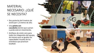 MATERIAL
NECESARIO: ¿QUÉ
SE NECESITA?
• Dos porterías de 9 metros de
ancho por 1,3 metros de alto.
• Una pelota con
cascabeles dentro que suenan
cuando está en movimiento.
• Antifaces de visión cero para
todos los integrantes del equipo,
de manera que se igualen las
capacidades visuales de los
miembros que practican
Goalball.
 