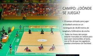 CAMPO: ¿DÓNDE
SE JUEGA?
• El campo utilizado para jugar
al Goalball consta en un
rectángulo de 18,00 metros de
longitud y 9,00metros de ancho.
• Todas las líneas del campo
estarán marcadas en relieve para
que sean reconocibles al tacto,
con el fin de que los jugadores
puedan orientarse con facilidad
Esta foto de Autor desconocido se concede bajo licencia de CC BY-SA-NC.
 