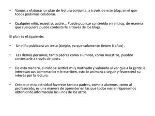 •   Vamos a elaborar un plan de lectura conjunta, a través de este blog, en el que
    todos podamos colaborar.

•   Cualquier niño, maestro, padre... Puede publicar contenido en el blog, de manera
    que cualquiera puede contestarle a través de los blogs.

El plan es el siguiente:

•   Un niño publicará un texto (simple, ya que solamente tienen 6 años) .

•    Las demás personas, tanto padres como alumnos, como maestros, pueden
    contestarle a través de posts.

•   De esta manera, el niño se sentirá muy motivado y valorado al ver que a la gente le
    interesan sus comentarios y le escriben, esto le animará a seguir y favorecerá su
    interés por la lectura.

•   Creo que esta actividad favorece tanto a padres, como a alumnos ,como al
    profesorado, es una manera de aprender en las que todos nos enriquecemos
    obteniendo información los unos de los otros.
 