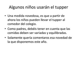 Algunos niños usarán el tupper
• Una medida novedosa, es que a partir de
  ahora los niños pueden llevar el tupper al
  comedor del colegio.
• Como padres, debéis tener en cuenta que las
  comidas deben ser variadas y equilibradas.
• Solamente quería comentaros esa novedad de
  la que disponemos este año.
 