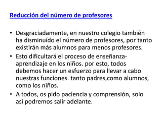 Reducción del número de profesores

• Desgraciadamente, en nuestro colegio también
  ha disminuído el número de profesores, por tanto
  existirán más alumnos para menos profesores.
• Esto dificultará el proceso de enseñanza-
  aprendizaje en los niños. por esto, todos
  debemos hacer un esfuerzo para llevar a cabo
  nuestras funciones. tanto padres,como alumnos,
  como los niños.
• A todos, os pido paciencia y comprensión, solo
  así podremos salir adelante.
 