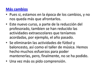 Más cambios
• Pues si, estamos en la época de los cambios, y no
  nos queda más que afrontarlos.
• Este nuevo curso, a parte de la reducción del
  profesorado, tambien se han reducido las
  actividades extraescolares que teníamos
  acordadas, por ejemplo, el año pasado.
• Se eliminarán las actividades de fútbol y
  baloncesto, así como el taller de música. Hemos
  hecho muchos esfuerzos para poder
  mantenerlas, pero, finalmente, no se ha podido.
• Una vez más os pido comprensión.
 