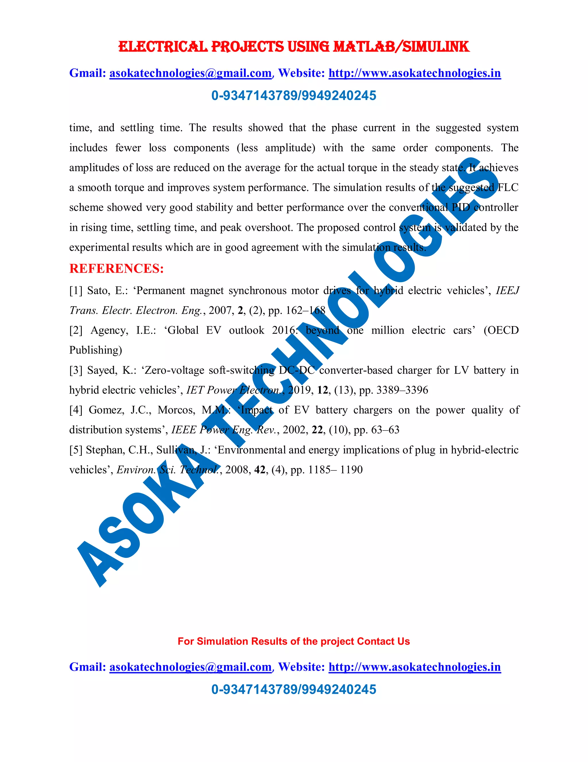 ELECTRICAL PROJECTS USING MATLAB/SIMULINK
Gmail: asokatechnologies@gmail.com, Website: http://www.asokatechnologies.in
0-9347143789/9949240245
For Simulation Results of the project Contact Us
Gmail: asokatechnologies@gmail.com, Website: http://www.asokatechnologies.in
0-9347143789/9949240245
time, and settling time. The results showed that the phase current in the suggested system
includes fewer loss components (less amplitude) with the same order components. The
amplitudes of loss are reduced on the average for the actual torque in the steady state. It achieves
a smooth torque and improves system performance. The simulation results of the suggested FLC
scheme showed very good stability and better performance over the conventional PID controller
in rising time, settling time, and peak overshoot. The proposed control system is validated by the
experimental results which are in good agreement with the simulation results.
REFERENCES:
[1] Sato, E.: ‘Permanent magnet synchronous motor drives for hybrid electric vehicles’, IEEJ
Trans. Electr. Electron. Eng., 2007, 2, (2), pp. 162–168
[2] Agency, I.E.: ‘Global EV outlook 2016: beyond one million electric cars’ (OECD
Publishing)
[3] Sayed, K.: ‘Zero-voltage soft-switching DC-DC converter-based charger for LV battery in
hybrid electric vehicles’, IET Power Electron., 2019, 12, (13), pp. 3389–3396
[4] Gomez, J.C., Morcos, M.M.: ‘Impact of EV battery chargers on the power quality of
distribution systems’, IEEE Power Eng. Rev., 2002, 22, (10), pp. 63–63
[5] Stephan, C.H., Sullivan, J.: ‘Environmental and energy implications of plug in hybrid-electric
vehicles’, Environ. Sci. Technol., 2008, 42, (4), pp. 1185– 1190
 