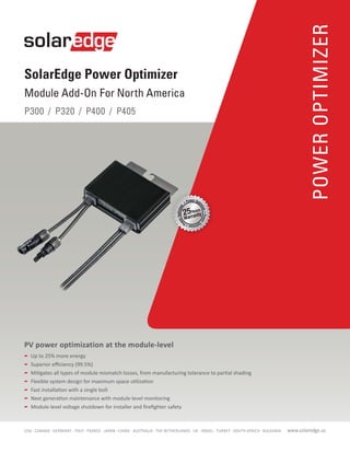 POWEROPTIMIZER
SolarEdge Power Optimizer
Module Add-On For North America
P300 / P320 / P400 / P405
	 Up to 25% more energy
	 Superior efficiency (99.5%)
	 Mitigates all types of module mismatch losses, from manufacturing tolerance to partial shading
	 Flexible system design for maximum space utilization
	 Fast installation with a single bolt
	 Next generation maintenance with module-level monitoring
	 Module-level voltage shutdown for installer and firefighter safety
PV power optimization at the module-level
www.solaredge.usUSA - CANADA - GERMANY - ITALY - FRANCE - JAPAN - CHINA - AUSTRALIA - THE NETHERLANDS - UK - ISRAEL - TURKEY - SOUTH AFRICA - BULGARIA
 