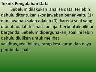 Teknik Pengolahan Data
Sebelum dilakukan analisa data, terlebih
dahulu ditentukan skor jawaban benar yaitu (1)
dan jawaban salah adalah (0), karena soal yang
dibuat adalah tes hasil belajar berbentuk pilihan
berganda. Sebelum dipergunakan, soal ini lebih
dahulu diujikan untuk melihat
validitas, realibilitas, tarap kesukaran dan daya
pembeda soal.

 