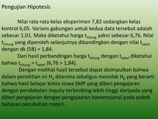 Pengujian Hipotesis
Nilai rata-rata kelas eksperimen 7,82 sedangkan kelas
kontrol 6,05. Varians gabungan untuk kedua data tersebut adalah
sebesar 1,01. Maka diketahui harga thitung yakni sebesar 6,76. Nilai
thitung yang diperoleh selanjutnya dibandingkan dengan nilai ttabel
dengan dk (58) = 1,84.
Dari hasil perbandingan harga thitung dengan ttabel diketahui
bahwa thitung > ttabel (6,76 > 1,84).
Dengan melihat hasil tersebut dapat disimpulkan bahwa
dalam penelitian ini Ha diterima sekaligus menolak H0 yang berarti
bahwa hasil belajar kimia siswa SMP yang diberi pengajaran
dengan pendekatan inquiry terbimbing lebih tinggi daripada yang
diberi pengajaran dengan pengajaaran konvensional pada pokok
bahasan perubahan materi.

 