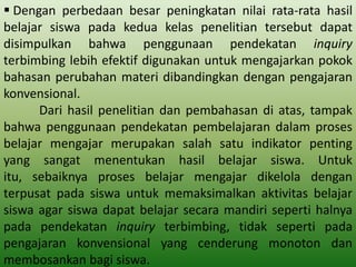  Dengan perbedaan besar peningkatan nilai rata-rata hasil
belajar siswa pada kedua kelas penelitian tersebut dapat
disimpulkan bahwa penggunaan pendekatan inquiry
terbimbing lebih efektif digunakan untuk mengajarkan pokok
bahasan perubahan materi dibandingkan dengan pengajaran
konvensional.
Dari hasil penelitian dan pembahasan di atas, tampak
bahwa penggunaan pendekatan pembelajaran dalam proses
belajar mengajar merupakan salah satu indikator penting
yang sangat menentukan hasil belajar siswa. Untuk
itu, sebaiknya proses belajar mengajar dikelola dengan
terpusat pada siswa untuk memaksimalkan aktivitas belajar
siswa agar siswa dapat belajar secara mandiri seperti halnya
pada pendekatan inquiry terbimbing, tidak seperti pada
pengajaran konvensional yang cenderung monoton dan
membosankan bagi siswa.

 