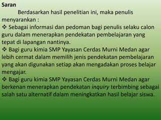 Saran

Berdasarkan hasil penelitian ini, maka penulis
menyarankan :
 Sebagai informasi dan pedoman bagi penulis selaku calon
guru dalam menerapkan pendekatan pembelajaran yang
tepat di lapangan nantinya.
 Bagi guru kimia SMP Yayasan Cerdas Murni Medan agar
lebih cermat dalam memilih jenis pendekatan pembelajaran
yang akan digunakan setiap akan mengadakan proses belajar
mengajar.
 Bagi guru kimia SMP Yayasan Cerdas Murni Medan agar
berkenan menerapkan pendekatan inquiry terbimbing sebagai
salah satu alternatif dalam meningkatkan hasil belajar siswa.

 