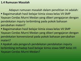 1.4 Rumusan Masalah
Adapun rumusan masalah dalam penelitian ini adalah:
 Bagaimanakah hasil belajar kimia siswa kelas VII SMP
Yayasan Cerdas Murni Medan yang diberi pengajaran dengan
pendekatan inquiry terbimbing pada pokok bahasan
perubahan materi?
 Bagaimanakan hasil belajar kimia siswa kelas VII SMP
Yayasan Cerdas Murni Medan yang diberi pengajaran dengan
pendekatan konvensional pada pokok bahasan perubahan
materi?
 Apakah ada pengaruh pendekatan pendekatan inquiry
terbimbing terhadap hasil belajar kimia siswa SMP Kelas VII
Yayasan Cerdas Murni Medan?

 
