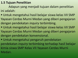 1.5 Tujuan Penelitian
Adapun yang menjadi tujuan dalam penelitian
ini adalah:
 Untuk mengetahui hasil belajar siswa kelas VII SMP
Yayasan Cerdas Murni Medan yang diberi pengajaran
dengan pendekatan inquiry terbimbing.
 Untuk mengetahui hasil belajar siswa kelas VII SMP
Yayasan Cerdas Murni Medan yang diberi pengajaran
dengan pendekatan konvensional.
 Untuk mengetahui pengaruh pendekatan
pendekatan inquiry terbimbing terhadap hasil belajar
kimia siswa SMP Kelas VII Yayasan Cerdas Murni
Medan.

 