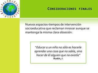 C ONSIDERACIONES FINALES



Nuevos espacios-tiempos de intervención
socioeducativa que reclaman innovar aunque se
mantenga la misma clara obsesión:



      “Educar a un niño no sólo es hacerle
      aprender una cosa que no sabía, sino
       hacer de él alguien que no existía”
                    Ruskin, J.
 