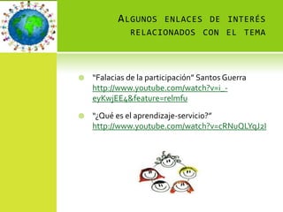 A LGUNOS ENLACES DE INTERÉS
              RELACIONADOS CON EL TEMA




   “Falacias de la participación” Santos Guerra
    http://www.youtube.com/watch?v=i_-
    eyKwjEE4&feature=relmfu

   “¿Qué es el aprendizaje-servicio?”
    http://www.youtube.com/watch?v=cRNuQLYqJ2I
 