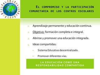 E L COMPROMISO Y LA PARTICIPACIÓN
 COMUNITARIA DE LOS CENTROS ESCOLARES




1.   Aprendizaje permanente y educación continua.

2.   Objetivo: formación completa e integral.

3.   Abrirse y promover una educación integrada.

4.   Ideas compartidas:
     •    Sistema Educativo descentralizado.

     •    Promover diferentes vías.

              LA EDUCACIÓN COMO UNA
         R E S P O N S A B I L I D A D C O M PA R T I D A
 