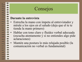 Consejos Durante la entrevista Estrecha la mano con ímpetu al entrevistador y mírale a los ojos en el saludo (deja que el te te tienda la mano primero) Hablar con tono claro y fluidez verbal adecuada (escucha atentamente y si no entiendes algo pide aclaraciones) Mantén una postura lo más relajada posible (la comunicación no verbal es fundamental) 
