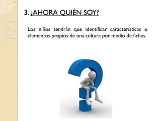3. ¿AHORA QUIÉN SOY?
Los niños tendrán que identificar características o
elementos propios de una cultura por medio de fichas.
 