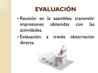 EVALUACIÓN
 Reunión en la asamblea: transmitir
impresiones obtenidas con las
actividades.
 Evaluación: a través observación
directa.
 