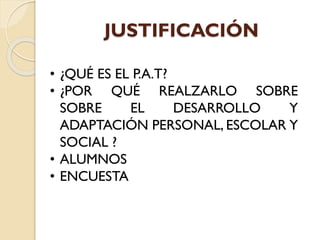 JUSTIFICACIÓN
• ¿QUÉ ES EL P.A.T?
• ¿POR QUÉ REALZARLO SOBRE
SOBRE EL DESARROLLO Y
ADAPTACIÓN PERSONAL, ESCOLAR Y
SOCIAL ?
• ALUMNOS
• ENCUESTA
 