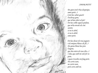 AMOR PETIT De quin estel t'has despenjat, amor petit...? Com has sabut guarir l'escletxa gran, que m'han obert al pit? On has collit aquest perfum, que m'ha envaït els cinc sentits si no és abril, si no és abril, amor petit. On has desat els teus juguets i els mitjons blancs de fil...? De quina lluna has pres l'argent, que dus entre els teus dits...? I dius que amb mi vols fer-te gran, i quan t'escolto em faig petit. No corris tant, no corris tant, però corre amb mi. JOAN ISAAC 
