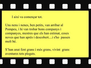 I així va començar tot.
Uns nens i nenes, ben petits, van arribar al
Pompeu, i hi van trobar bons companys i
companyes, mestres que els han estimat, coses
noves que han après i descobert....i s'ho passen
molt bé.
S’han anat fent grans i més grans, vivint grans
aventures tots plegats.
 